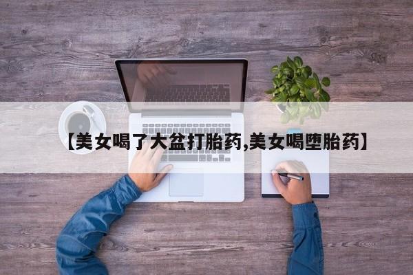 推荐个卖打胎药微信联系方式【美女喝了大盆打胎药,美女喝堕胎药】