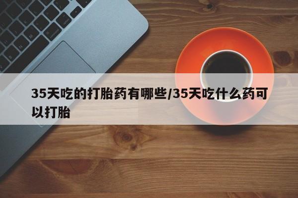 推荐个卖打胎药微信联系方式35天吃的打胎药有哪些/35天吃什么药可以打胎