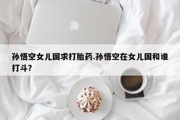 推荐个卖打胎药微信联系方式孙悟空女儿国求打胎药.孙悟空在女儿国和谁打斗?