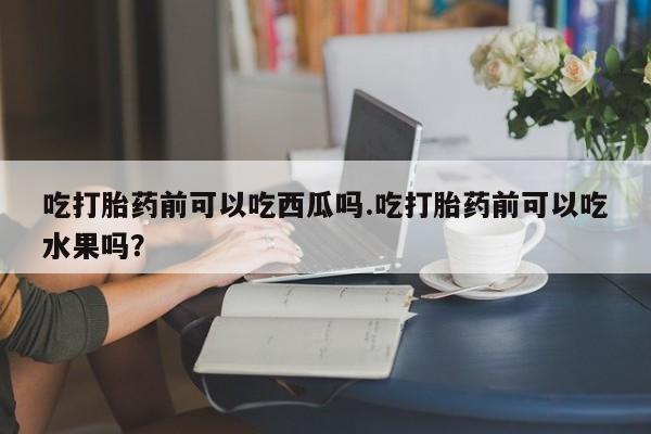 推荐个卖打胎药微信联系方式吃打胎药前可以吃西瓜吗.吃打胎药前可以吃水果吗?