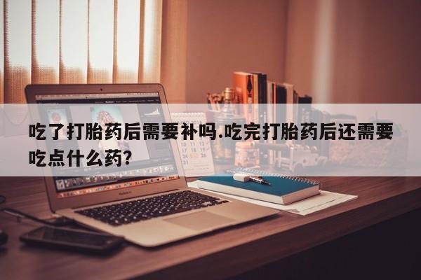 推荐个卖打胎药微信联系方式吃了打胎药后需要补吗.吃完打胎药后还需要吃点什么药？