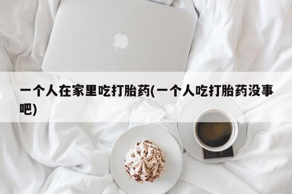 推荐个卖打胎药微信联系方式一个人在家里吃打胎药(一个人吃打胎药没事吧)