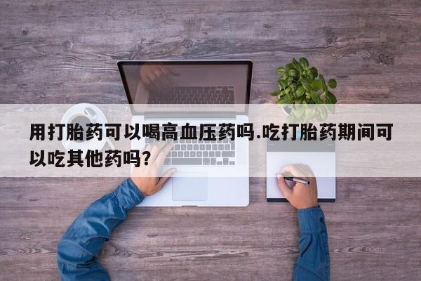 推荐个卖打胎药微信联系方式用打胎药可以喝高血压药吗.吃打胎药期间可以吃其他药吗？