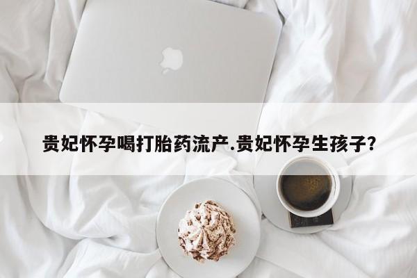 推荐个卖打胎药微信联系方式贵妃怀孕喝打胎药流产.贵妃怀孕生孩子？