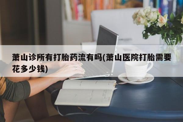 推荐个卖打胎药微信联系方式萧山诊所有打胎药流有吗(萧山医院打胎需要花多少钱)