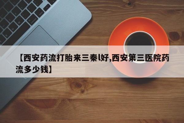 推荐个卖打胎药微信联系方式【西安药流打胎来三秦l好,西安第三医院药流多少钱】