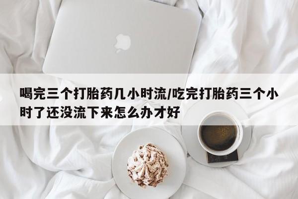 推荐个卖打胎药微信联系方式喝完三个打胎药几小时流/吃完打胎药三个小时了还没流下来怎么办才好