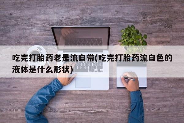 推荐个卖打胎药微信联系方式吃完打胎药老是流白带(吃完打胎药流白色的液体是什么形状)