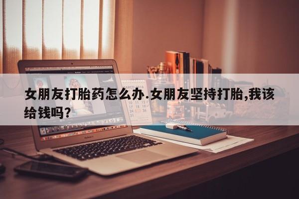 推荐个卖打胎药微信联系方式女朋友打胎药怎么办.女朋友坚持打胎,我该给钱吗？