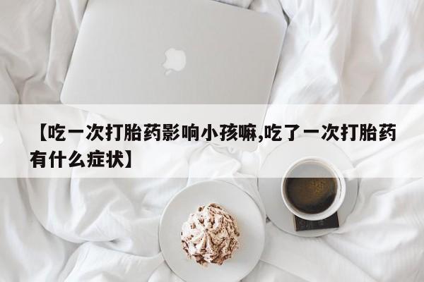 推荐个卖打胎药微信联系方式【吃一次打胎药影响小孩嘛,吃了一次打胎药有什么症状】