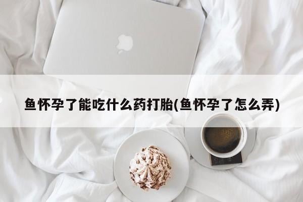 推荐个卖打胎药微信联系方式鱼怀孕了能吃什么药打胎(鱼怀孕了怎么弄)
