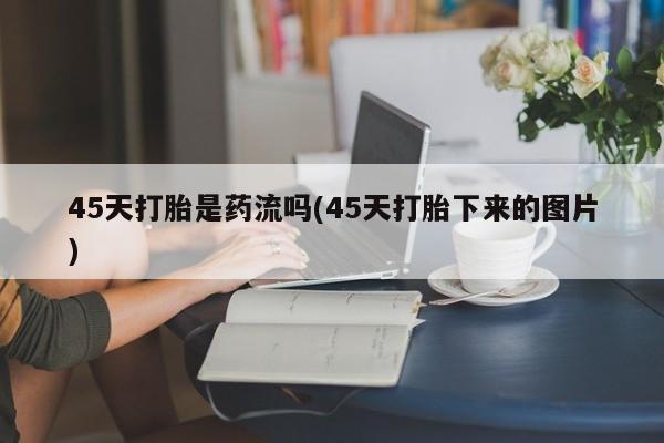 推荐个卖打胎药微信联系方式45天打胎是药流吗(45天打胎下来的图片)