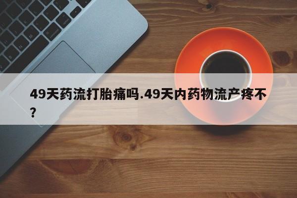 推荐个卖打胎药微信联系方式49天药流打胎痛吗.49天内药物流产疼不？