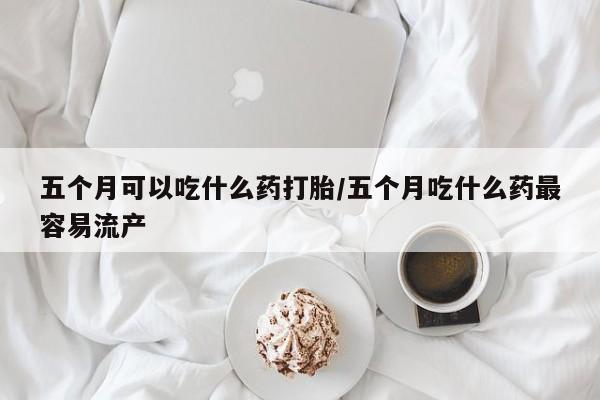 推荐个卖打胎药微信联系方式五个月可以吃什么药打胎/五个月吃什么药最容易流产