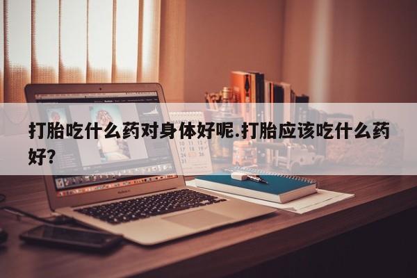 推荐个卖打胎药微信联系方式打胎吃什么药对身体好呢.打胎应该吃什么药好？