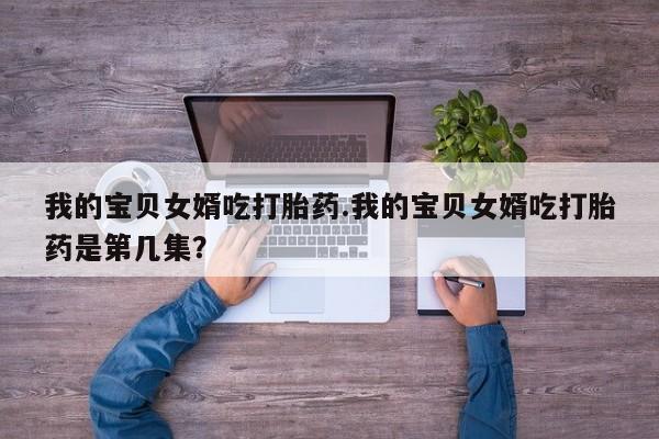 推荐个卖打胎药微信联系方式我的宝贝女婿吃打胎药.我的宝贝女婿吃打胎药是第几集？