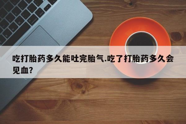 推荐个卖打胎药微信联系方式吃打胎药多久能吐完胎气.吃了打胎药多久会见血？
