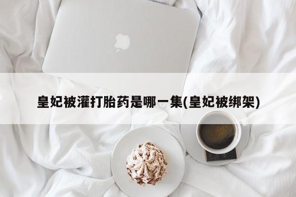 推荐个卖打胎药微信联系方式皇妃被灌打胎药是哪一集(皇妃被绑架)