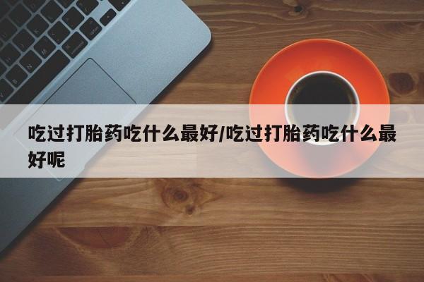 推荐个卖打胎药微信联系方式吃过打胎药吃什么最好/吃过打胎药吃什么最好呢