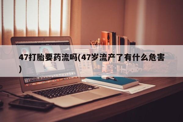 推荐个卖打胎药微信联系方式47打胎要药流吗(47岁流产了有什么危害)