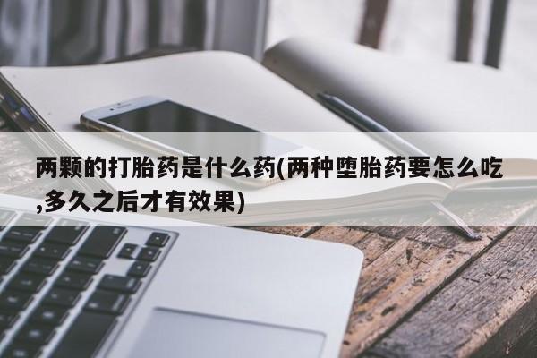推荐个卖打胎药微信联系方式两颗的打胎药是什么药(两种堕胎药要怎么吃,多久之后才有效果)