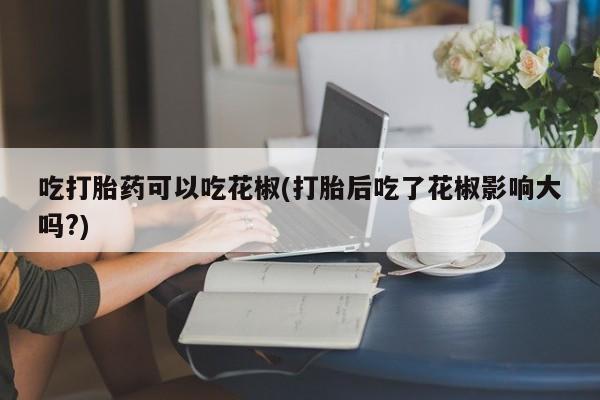 推荐个卖打胎药微信联系方式吃打胎药可以吃花椒(打胎后吃了花椒影响大吗?)
