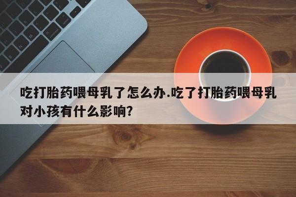 推荐个卖打胎药微信联系方式吃打胎药喂母乳了怎么办.吃了打胎药喂母乳对小孩有什么影响？
