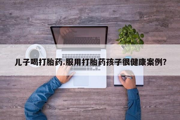 推荐个卖打胎药微信联系方式儿子喝打胎药.服用打胎药孩子很健康案例？