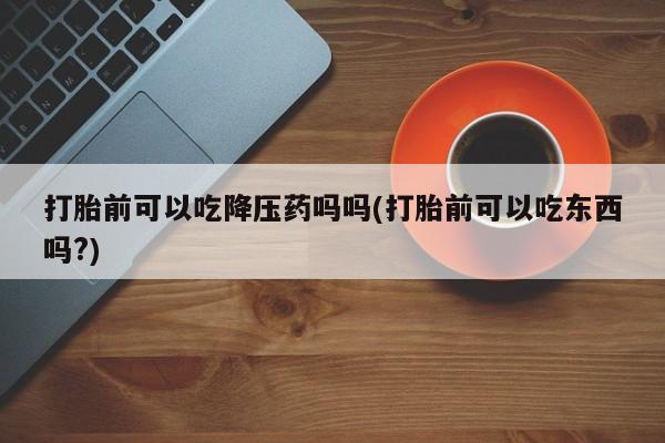 推荐个卖打胎药微信联系方式打胎前可以吃降压药吗吗(打胎前可以吃东西吗?)