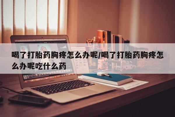 推荐个卖打胎药微信联系方式喝了打胎药胸疼怎么办呢/喝了打胎药胸疼怎么办呢吃什么药
