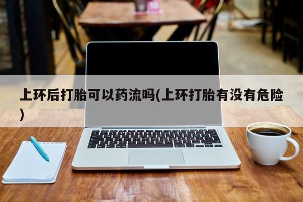 推荐个卖打胎药微信联系方式上环后打胎可以药流吗(上环打胎有没有危险)