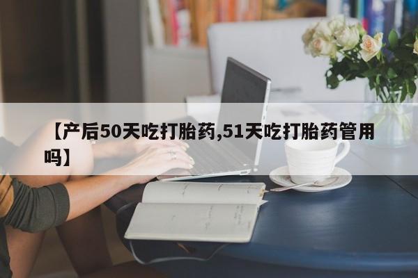 推荐个卖打胎药微信联系方式【产后50天吃打胎药,51天吃打胎药管用吗】