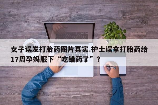 推荐个卖打胎药微信联系方式女子误发打胎药图片真实.护士误拿打胎药给17周孕妈服下“吃错药了”？