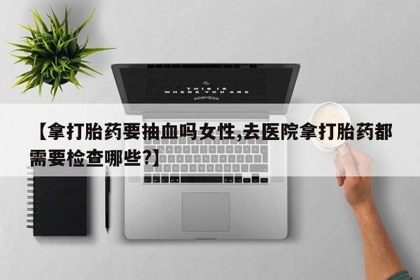 推荐个卖打胎药微信联系方式【拿打胎药要抽血吗女性,去医院拿打胎药都需要检查哪些?】