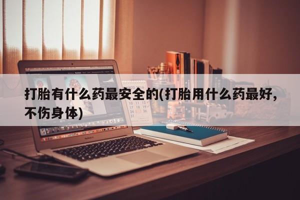推荐个卖打胎药微信联系方式打胎有什么药最安全的(打胎用什么药最好,不伤身体)