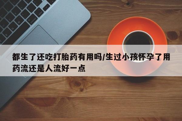 推荐个卖打胎药微信联系方式都生了还吃打胎药有用吗/生过小孩怀孕了用药流还是人流好一点