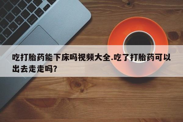 推荐个卖打胎药微信联系方式吃打胎药能下床吗视频大全.吃了打胎药可以出去走走吗？