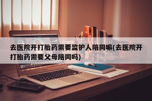 推荐个卖打胎药微信联系方式去医院开打胎药需要监护人陪同嘛(去医院开打胎药需要父母陪同吗)