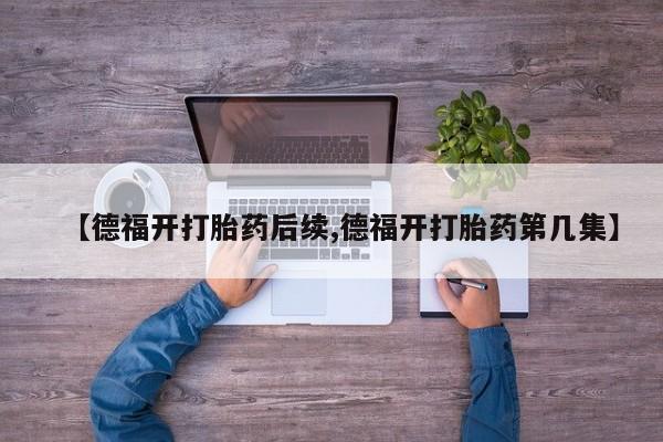 推荐个卖打胎药微信联系方式【德福开打胎药后续,德福开打胎药第几集】