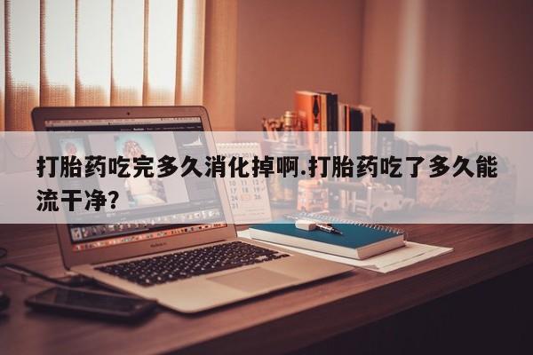 推荐个卖打胎药微信联系方式打胎药吃完多久消化掉啊.打胎药吃了多久能流干净？