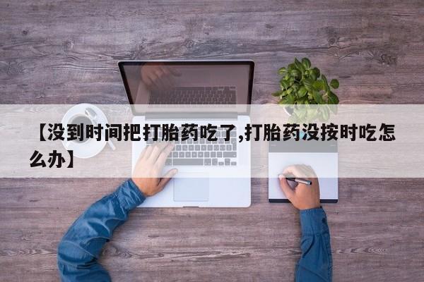 推荐个卖打胎药微信联系方式【没到时间把打胎药吃了,打胎药没按时吃怎么办】