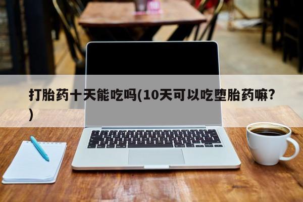 推荐个卖打胎药微信联系方式打胎药十天能吃吗(10天可以吃堕胎药嘛?)