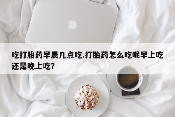 推荐个卖打胎药微信联系方式吃打胎药早晨几点吃.打胎药怎么吃呢早上吃还是晚上吃？