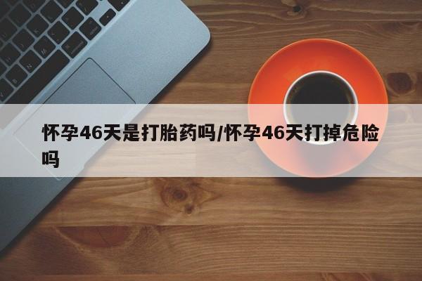 推荐个卖打胎药微信联系方式怀孕46天是打胎药吗/怀孕46天打掉危险吗