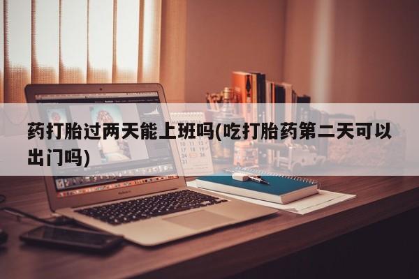推荐个卖打胎药微信联系方式药打胎过两天能上班吗(吃打胎药第二天可以出门吗)