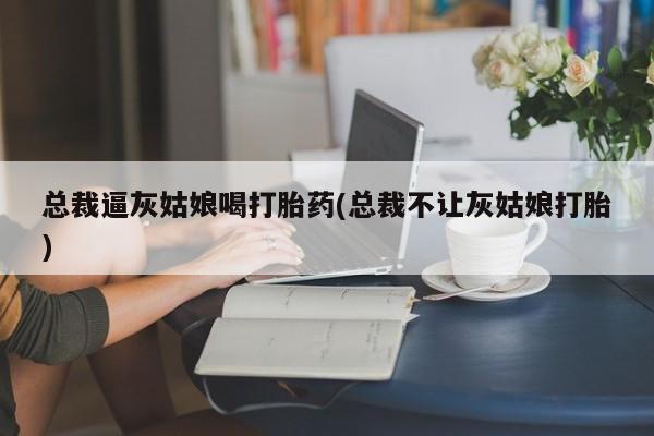 推荐个卖打胎药微信联系方式总裁逼灰姑娘喝打胎药(总裁不让灰姑娘打胎)