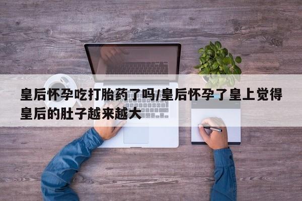 推荐个卖打胎药微信联系方式皇后怀孕吃打胎药了吗/皇后怀孕了皇上觉得皇后的肚子越来越大