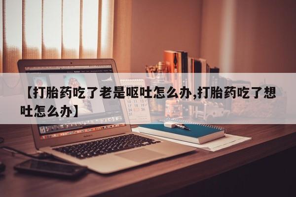 推荐个卖打胎药微信联系方式【打胎药吃了老是呕吐怎么办,打胎药吃了想吐怎么办】