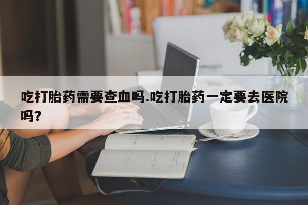 推荐个卖打胎药微信联系方式吃打胎药需要查血吗.吃打胎药一定要去医院吗？