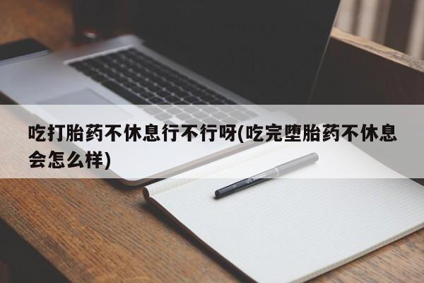推荐个卖打胎药微信联系方式吃打胎药不休息行不行呀(吃完堕胎药不休息会怎么样)